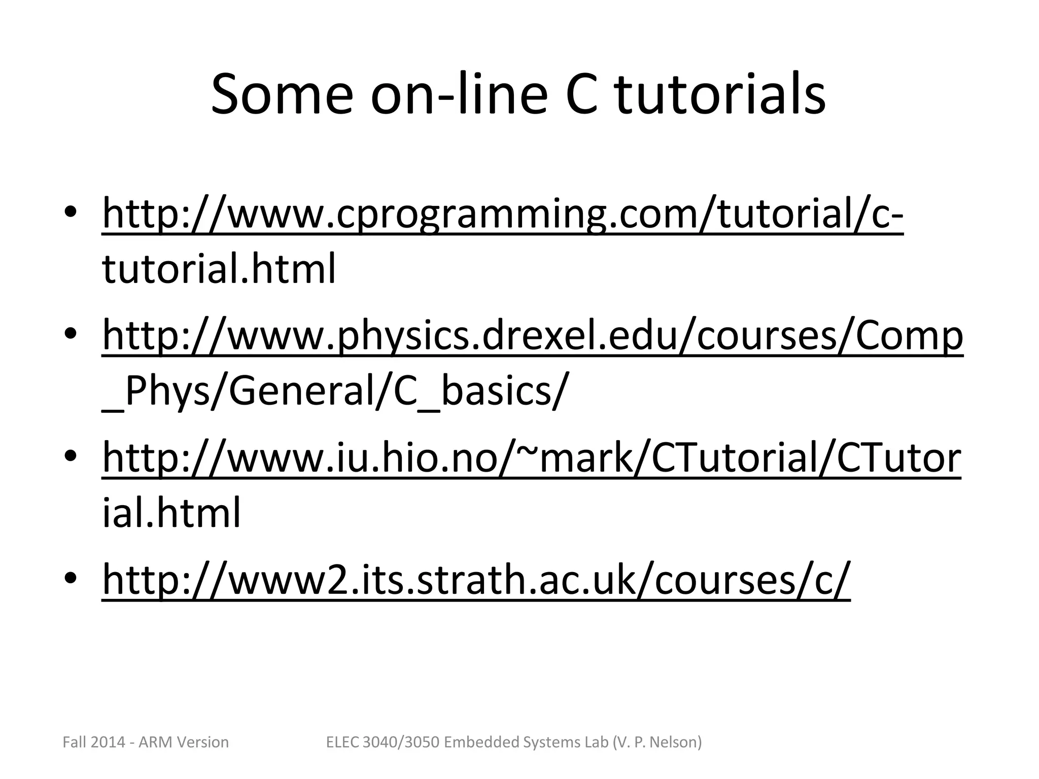 Fall 2014 - ARM Version ELEC 3040/3050 Embedded Systems Lab (V. P. Nelson)
Some on-line C tutorials
• http://www.cprogramming.com/tutorial/c-
tutorial.html
• http://www.physics.drexel.edu/courses/Comp
_Phys/General/C_basics/
• http://www.iu.hio.no/~mark/CTutorial/CTutor
ial.html
• http://www2.its.strath.ac.uk/courses/c/
 