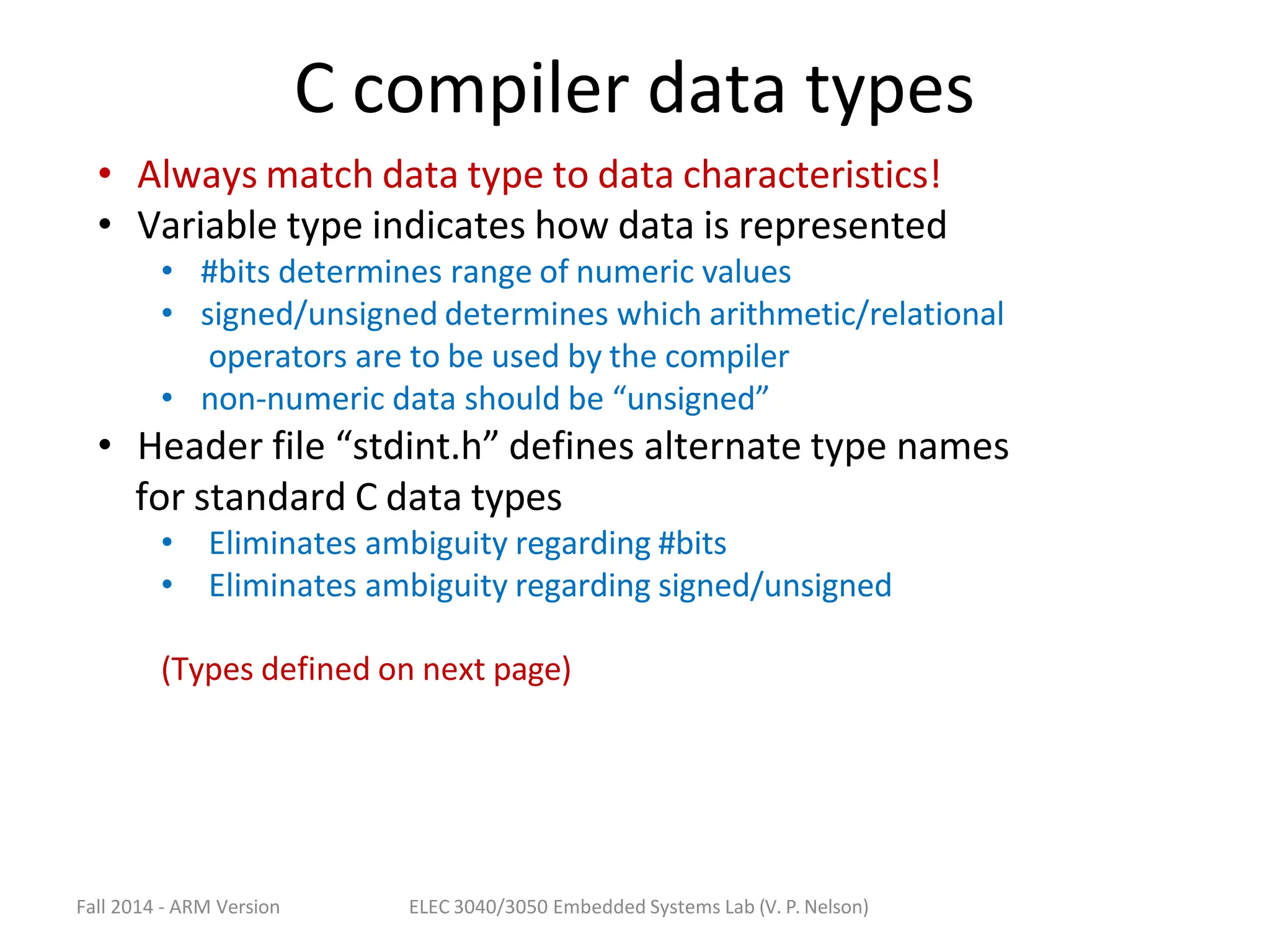 Fall 2014 - ARM Version ELEC 3040/3050 Embedded Systems Lab (V. P. Nelson)
C compiler data types
• Always match data type to data characteristics!
• Variable type indicates how data is represented
• #bits determines range of numeric values
• signed/unsigned determines which arithmetic/relational
operators are to be used by the compiler
• non-numeric data should be “unsigned”
• Header file “stdint.h” defines alternate type names
for standard C data types
• Eliminates ambiguity regarding #bits
• Eliminates ambiguity regarding signed/unsigned
(Types defined on next page)
 