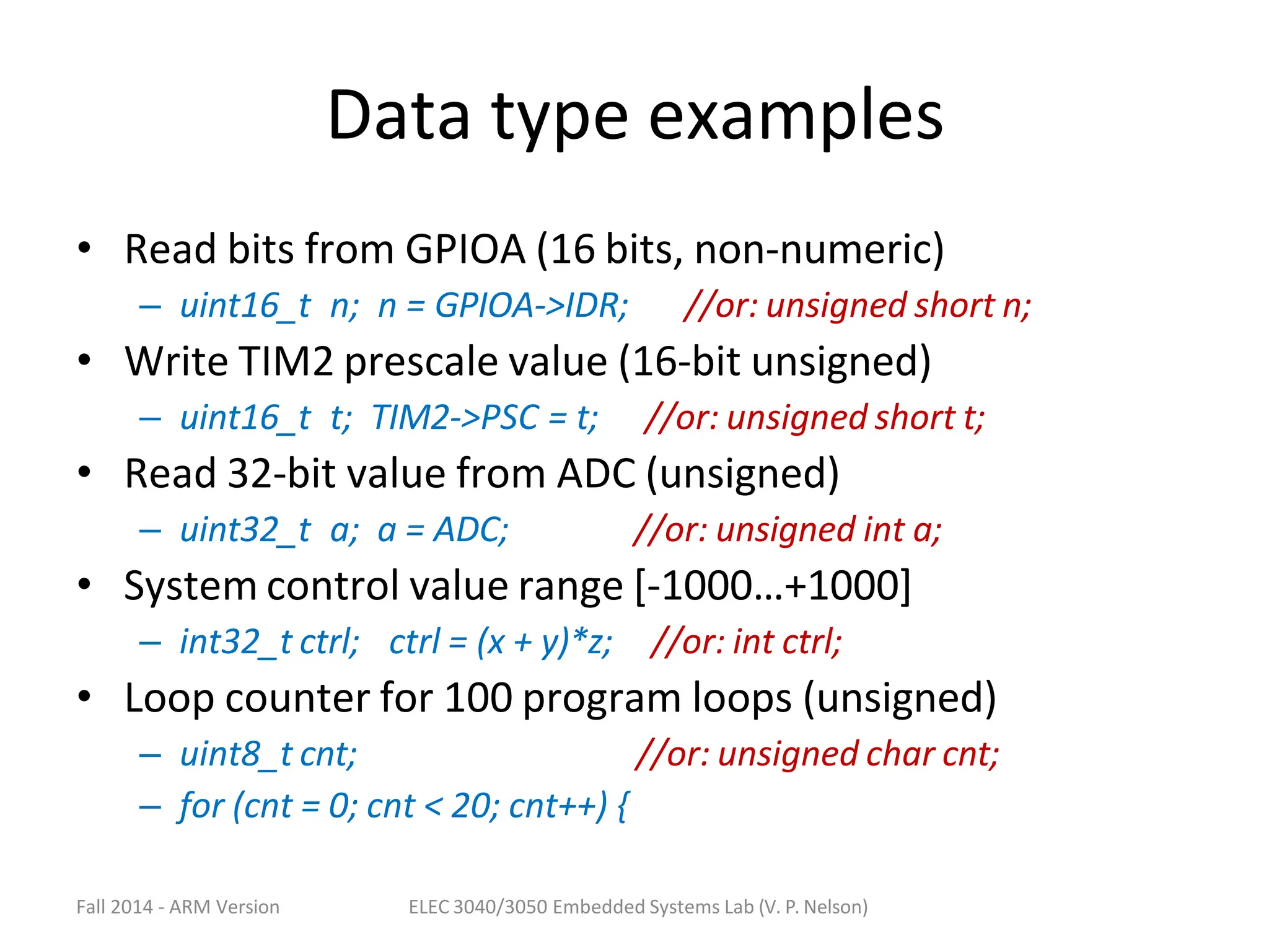 Fall 2014 - ARM Version ELEC 3040/3050 Embedded Systems Lab (V. P. Nelson)
Data type examples
• Read bits from GPIOA (16 bits, non-numeric)
– uint16_t n; n = GPIOA->IDR; //or: unsigned short n;
• Write TIM2 prescale value (16-bit unsigned)
– uint16_t t; TIM2->PSC = t; //or: unsigned short t;
• Read 32-bit value from ADC (unsigned)
– uint32_t a; a = ADC; //or: unsigned int a;
• System control value range [-1000…+1000]
– int32_t ctrl; ctrl = (x + y)*z; //or: int ctrl;
• Loop counter for 100 program loops (unsigned)
– uint8_t cnt; //or: unsigned char cnt;
– for (cnt = 0; cnt < 20; cnt++) {
 