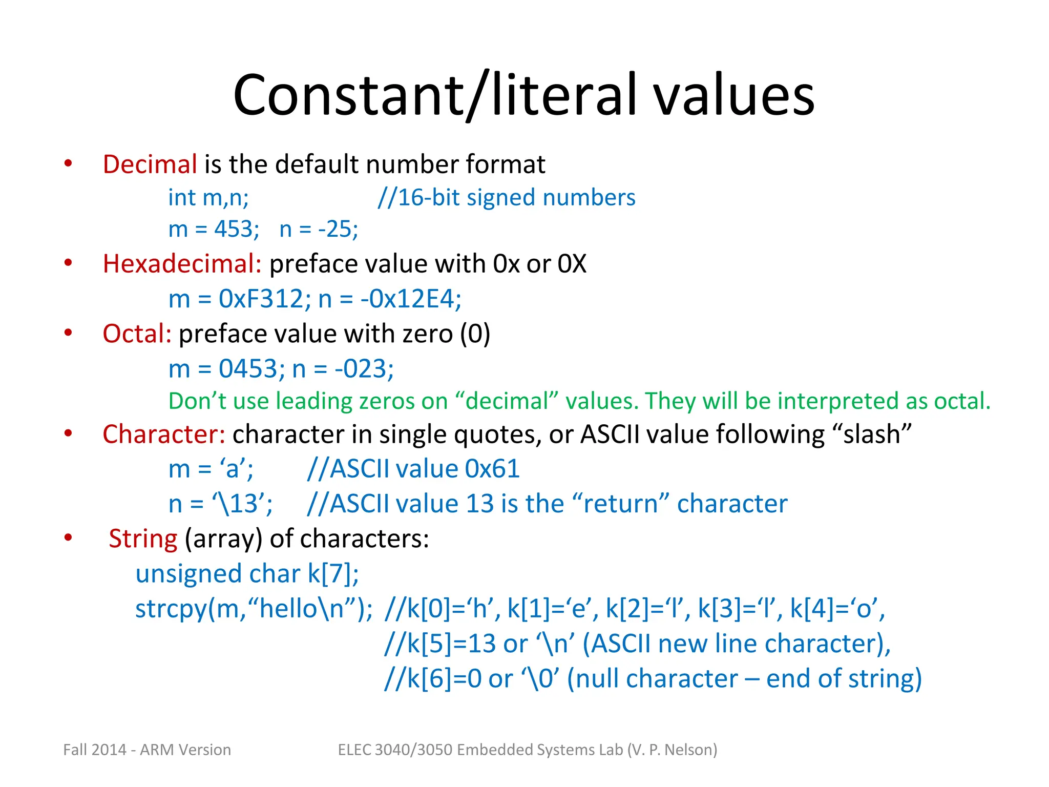 Fall 2014 - ARM Version ELEC 3040/3050 Embedded Systems Lab (V. P. Nelson)
Constant/literal values
• Decimal is the default number format
int m,n; //16-bit signed numbers
m = 453; n = -25;
• Hexadecimal: preface value with 0x or 0X
m = 0xF312; n = -0x12E4;
• Octal: preface value with zero (0)
m = 0453; n = -023;
Don’t use leading zeros on “decimal” values. They will be interpreted as octal.
• Character: character in single quotes, or ASCII value following “slash”
m = ‘a’;
n = ‘13’;
//ASCII value 0x61
//ASCII value 13 is the “return” character
• String (array) of characters:
unsigned char k[7];
strcpy(m,“hellon”); //k[0]=‘h’, k[1]=‘e’, k[2]=‘l’, k[3]=‘l’, k[4]=‘o’,
//k[5]=13 or ‘n’ (ASCII new line character),
//k[6]=0 or ‘0’ (null character – end of string)
 