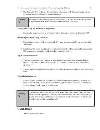 C++ Programming: From Problem Analysis to Program Design, Eighth Edition 2-
10
3. Use Example 2-14 to discuss the importance of doing a walk-through (tracing values
through a sequence of steps) when writing code.
Teaching
Tip
Building a table showing the values of variables at each step of the program is
very helpful for students to understand the nature of variables.
Saving and Using the Value of an Expression
1. Explain the steps involved in saving the value of an expression using Example 2-15.
Declaring and Initializing Variables
1. Explain that when a variable is declared, C++ may not automatically put a meaningful
value in it.
2. Emphasize that it is a good practice to initialize variables while they are being declared.
Use one or more examples to illustrate how to do this in C++.
Input (Read) Statement
1. This section teaches your students to read data into variables from a standard input
device. Define and explain the use of the C++ object cin and the stream extraction
operator >>.
2. Step through Examples 2-16 through 2-18 to illustrate how to read in numeric and string
data.
Variable Initialization
1. Reiterate that a variable can be initialized either through an assignment statement or a
read statement. Explain why the read statement option is more versatile. Use Example
2-19 to illustrate both types of initialization.
Teaching
Tip
Programmers (and instructors) have various approaches or preferences regarding
variable declaration and initialization. Share your views on the topic. Do you
think the best approach is to always initialize variables for consistency? Do you
prefer initializing variables directly before the block of code that uses them, or
initializing them during declaration?
Quick Quiz 3
1. What is a named constant?
 