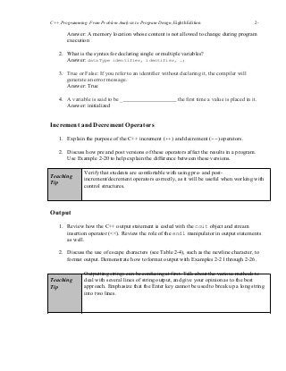 C++ Programming: From Problem Analysis to Program Design, Eighth Edition 2-
1010
Answer: A memory location whose content is not allowed to change during program
execution
2. What is the syntax for declaring single or multiple variables?
Answer: dataType identifier, identifier, …;
3. True or False: If you refer to an identifier without declaring it, the compiler will
generate an error message.
Answer: True
4. A variable is said to be _ the first time a value is placed in it.
Answer: initialized
Increment and Decrement Operators
1. Explain the purpose of the C++ increment (++) and decrement (--) operators.
2. Discuss how pre and post versions of these operators affect the results in a program.
Use Example 2-20 to help explain the difference between these versions.
Teaching
Tip
Verify that students are comfortable with using pre- and post-
increment/decrement operators correctly, as it will be useful when working with
control structures.
Output
1. Review how the C++ output statement is coded with the cout object and stream
insertion operator (<<). Review the role of the endl manipulator in output statements
as well.
2. Discuss the use of escape characters (see Table 2-4), such as the newline character, to
format output. Demonstrate how to format output with Examples 2-21 through 2-26.
Teaching
Tip
Outputting strings can be confusing at first. Talk about the various methods to
deal with several lines of string output, and give your opinion as to the best
approach. Emphasize that the Enter key cannot be used to break up a long string
into two lines.
 