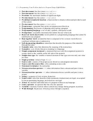 C++ Programming: From Problem Analysis to Program Design, Eighth Edition 2-
1616
 Post-decrement: has the syntax variable--
 Post-increment: has the syntax variable++
 Precision: the maximum number of significant digits
 Pre-decrement: has the syntax –-variable
 Predefined (standard) function: a function that is already written and provided as part
of the system
 Pre-increment: has the syntax ++variable
 Preprocessor: a program that carries out preprocessor directives
 Programming: the process of planning and creating a program
 Programming language: a set of rules, symbols, and special words
 Prompt lines: executable statements that inform the user what to do
 Reserved words (keywords): word symbols in a programming language that cannot be
redefined in any program
 Run-together word: an identifier that is composed of two or more words that are
combined without caps or underscores
 Self-documenting identifiers: identifiers that describe the purpose of the identifier
through the name
 Semantic rules: rules that determine the meaning of the instructions
 Semantics: a set of rules that gives meaning to a language
 Simple assignment statement: a statement that uses only the assignment operator to
assign values to the variable on the left side of the operator
 Simple data type: the variable or named constant of that type can store only one value
at a time
 Single precision: values of type float
 Source code: consists of the preprocessor directives and program statements
 Source code file (source file): a file containing source code
 Statement terminator: the semicolon
 Stream extraction operator: >>; takes information from a stream and puts it into a
variable
 Stream insertion operator: <<; takes information from a variable and puts it into a
stream
 String: a sequence of zero or more characters
 Syntax rules: rules that describe which statements (instructions) are legal, or accepted
by the programming language, and which are not legal
 Token: the smallest individual unit of a program written in any language
 Unary operator: an operator that has only one operand
 Variable: a memory location whose content may change during program execution
 Walk-through: the process of tracing values through a sequence
 