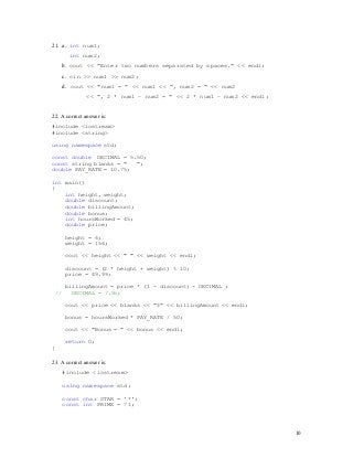 10
10
21. a. int num1;
int num2;
b. cout << "Enter two numbers separated by spaces." << endl;
c. cin >> num1 >> num2;
d. cout << "num1 = " << num1 << ", num2 = " << num2
<< ", 2 * num1 – num2 = " << 2 * num1 – num2 << endl;
22. A correct answer is:
#include <iostream>
#include <string>
using namespace std;
const double DECIMAL = 5.50;
const string blanks = " ";
double PAY_RATE = 10.75;
int main()
{
int height, weight;
double discount;
double billingAmount;
double bonus;
int hoursWorked = 45;
double price;
height = 6;
weight = 156;
cout << height << " " << weight << endl;
discount = (2 * height + weight) % 10;
price = 49.99;
billingAmount = price * (1 - discount) - DECIMAL ;
// DECIMAL = 7.55;
cout << price << blanks << "$" << billingAmount << endl;
bonus = hoursWorked * PAY_RATE / 50;
cout << "Bonus = " << bonus << endl;
return 0;
}
23. A correct answer is:
#include <iostream>
using namespace std;
const char STAR = '*';
const int PRIME = 71;
 
