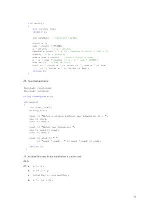 11
11
int main()
{
int count, sum;
double x;
int newNum; //declare newNum
count = 1;
sum = count + PRIME;
x = 25.67; // x = 25.67;
newNum = count * 1 + 2; //newNum = count * ONE + 2;
sum++; //(x + sum)++;
sum = sum + count; //sum + count = sum;
x = x + sum * count; // x = x + sum * COUNT;
sum += 3; //sum += 3--;
cout << " count = " << count << ", sum = " << sum
<< ", PRIME = " << PRIME << endl;
return 0;
}
24. A correct answer is:
#include <iostream>
#include <string>
using namespace std;
int main()
{
int num1, num2;
string str1;
cout << "Enter a string without any blanks in it : ";
cin >> str1;
cout << endl;
cout << "Enter two integers: ";
cin >> num1 >> num2;
cout << endl;
cout << str1 << " "
<< "num1 * num2 = " << num1 * num2 << endl;
return 0;
}
25. An identifier must be declared before it can be used.
26. b.
27. a. x += 5;
b. x *= 2 * y
c. totalPay += currentPay;
d. z *= (x + 2);
 