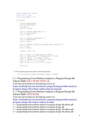 13
13
const double X = 13.45;
const int Y = 18;
const char STAR = '*';
int main()
{
string employeeID;
string department;
int num;
double salary;
cout << "Enter employee ID: ";
cin >> employeeID;
cout << endl;
cout << "Enter department: ";
cin >> department;
cout << endl;
cout << "Enter a positive integer less than 80: ";
cin >> num;
cout << endl;
salary = num * X;
cout << "ID: " << employeeID << endl;
cout << "Department " << department << endl;
cout << "Star: " << STAR << endl;
cout << "Wages: $" << salary << endl;
cout << "X = " << X << endl;
cout << "X + Y = " << X + Y << endl;
return 0;
}
34. The program requires four inputs in the following order:
string decimal_number decimal_number integer
C++ Programming From Problem Analysis to Program Design 8th
Edition Malik SOLUTIONS MANUAL
Full clear download (no formatting errors) at:
https://testbankreal.com/download/c-programming-problem-analysis-
program-design-8th-edition-malik-solutions-manual/
C++ Programming From Problem Analysis to Program Design 8th
Edition Malik TEST BANK
Full clear download (no formatting errors) at:
https://testbankreal.com/download/c-programming-problem-analysis-
program-design-8th-edition-malik-test-bank/
c++ programming from problem analysis to program design 8th edition pdf
c++ programming from problem analysis to program design pdf
c++ programming from problem analysis to program design 7th edition pdf
c++ programming from problem analysis to program design 6th edition pdf
 