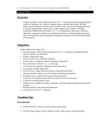 C++ Programming: From Problem Analysis to Program Design, Eighth Edition 2-3
Lecture Notes
Overview
Chapter 2 teaches your students the basics of C++. Learning a programming language is
similar to learning to be a chef or learning to play a musical instrument. All three
require direct interaction with the tools; in other words, you cannot become proficient
by simply reading books on the topics. In this chapter, your students will begin
acquiring a fundamental knowledge of C++ by learning about data types, functions,
identifiers, assignment statements, arithmetic operations, and input/output operations.
They will then write and test programs using these concepts to verify their knowledge
of the material.
Objectives
In this chapter, the student will:
• Become familiar with the basic components of a C++ program, including functions,
special symbols, and identifiers
• Explore simple data types
• Discover how to use arithmetic operators
• Examine how a program evaluates arithmetic expressions
• Become familiar with the string data type
• Learn what an assignment statement is and what it does
• Learn about variable declaration
• Discover how to input data into memory using input statements
• Become familiar with the use of increment and decrement operators
• Examine ways to output results using output statements
• Learn how to use preprocessor directives and why they are necessary
• Learn how to debug syntax errors
• Explore how to properly structure a program, including using comments to document a
program
• Become familiar with compound statements
• Learn how to write a C++ program
Teaching Tips
Introduction
1. Define the terms computer program and programming.
2. Use the recipe analogy to give students an idea of the process of programming.
 