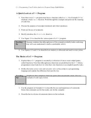 C++ Programming: From Problem Analysis to Program Design, Eighth Edition 2-4
A Quick Look at a C++ Program
1. Note that every C++ program must have a function called main. Use Example 2-1 to
illustrate a basic main function. Walk through this example and point out the meaning
of each line.
2. Discuss the purpose of an output statement and what it produces.
3. Point out the use of comments.
4. Briefly introduce the #include directive.
5. Use Figure 2-1 to describe the various parts of a C++ program.
Teaching
Tip
Reassure students that although most of this example probably looks confusing,
they will soon understand it and be comfortable with it.
6. Use Figures 2-2 and 2-3 to describe how memory is allocated and used to store values.
The Basics of a C++ Program
1. Explain that a C++ program is essentially a collection of one or more subprograms,
called functions. Note that although many functions are predefined in the C++ library,
programmers must learn how to write their own functions to accomplish specific tasks.
2. Define the terms syntax rules and semantic rules as they relate to a programming
language and explain the difference between the two.
Teaching
Tip
Emphasize that compilers check for syntax but not semantic errors. Give an
example of each type of error.
Comments
1. Use the program in Example 2-1 to describe the use and importance of comments.
Stress that comments are for the reader, not for the compiler.
2. Describe the two forms of comments shown in the textbook.
 