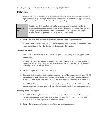 C++ Programming: From Problem Analysis to Program Design, Eighth Edition 2-6
Data Types
1. Explain that C++ categorizes data into different types in order to manipulate the data in
a program correctly. Although it may seem cumbersome at first to be so type-conscious,
emphasize that C++ has these built-in checks to guard against errors.
Teaching
Tip
Explain that C++ is called a strongly typed language because it checks for
operations between inconsistent data types. This results in more robust and error-
free programs. Demonstrate how C++ checks for data types with a simple
program that attempts to add a string and a numeric value.
2. Define the term data type as a set of values together with a set of operations.
3. Mention that C++ data types fall into three categories: simple data types, structured data
types, and pointers. Only the first type is discussed in this chapter.
Simple Data Types
1. Describe the three categories of simple data types in C++: integral, floating-point, and
enumeration.
2. Mention the eleven categories of integral data types. Explain why C++ (and many other
languages) has so many categories of the same data type. In addition, discuss the rules
involving the use of integral types.
4. Explain the purpose of the bool data type.
5. Discuss the char data type, including its primary uses. Mention commonly used ASCII
characters and their predefined ordering. Explain that a char data type is enclosed in
single quotation marks, and note that only one symbol may be designated as a character.
6. Use Table 2-2 to summarize the three simple data types. Point out the difference in the
amount of memory storage required, but inform students that this is system-dependent.
Floating-Point Data Types
1. Use Table 2-3 to explain how C++ represents real, or floating-point, numbers. Mention
the three categories of data types to represent real numbers (float, double, and
long double), and explain when to use each type.
2. Define the terms precision, single precision, and double precision.
 
