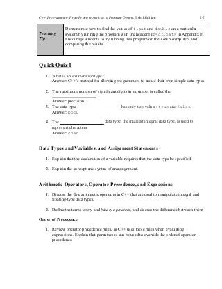 C++ Programming: From Problem Analysis to Program Design, Eighth Edition 2-7
Teaching
Tip
Demonstrate how to find the values of float and double on a particular
system by running the program with the header file <cfloat> in Appendix F.
Encourage students to try running this program on their own computers and
comparing the results.
Quick Quiz 1
1. What is an enumeration type?
Answer: C++’s method for allowing programmers to create their own simple data types
2. The maximum number of significant digits in a number is called the
.
Answer: precision
3. The data type
Answer: bool
4. The
represent characters.
Answer: char
has only two values: true and false.
data type, the smallest integral data type, is used to
Data Types and Variables, and Assignment Statements
1. Explain that the declaration of a variable requires that the data type be specified.
2. Explain the concept and syntax of an assignment.
Arithmetic Operators, Operator Precedence, and Expressions
1. Discuss the five arithmetic operators in C++ that are used to manipulate integral and
floating-type data types.
2. Define the terms unary and binary operators, and discuss the difference between them.
Order of Precedence
1. Review operator precedence rules, as C++ uses these rules when evaluating
expressions. Explain that parentheses can be used to override the order of operator
precedence.
 