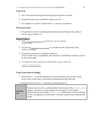 C++ Programming: From Problem Analysis to Program Design, Eighth Edition 2-8
Expressions
1. This section discusses integral and floating-point expressions in detail.
2. Describe the three types of arithmetic expressions in C++.
3. Use Examples 2-6 and 2-7 to clarify how C++ processes expressions.
Mixed Expressions
1. Discuss the two rules for evaluating mixed expressions and illustrate these rules in
practice using Example 2-8.
Quick Quiz 2
1. A(n)
Answer: unary
2. You can use
Answer: parentheses
operator has only one operand.
to override the order of precedence rules.
3. Describe the associativity of arithmetic operators.
Answer: Unless there are parentheses, the associativity of arithmetic operators is said to
be from left to right.
4. An expression that has operands of different data types is called a(n)
.
Answer: mixed expression
Type Conversion (Casting)
1. Explain how C++ avoids the hazards that result from implicit type coercion, which
occurs when one data type is automatically changed into another data type.
2. Illustrate the form of the C++ cast operator using Example 2-9.
Teaching
Tip
Students may feel a bit overwhelmed after the discussion of the static_cast
operator. Ask them to run the program from Example 2.9. They should
experiment with removing the static_cast operator from various statements,
as well as changing the variable values. Ask them to report on any unpredictable
results.
 