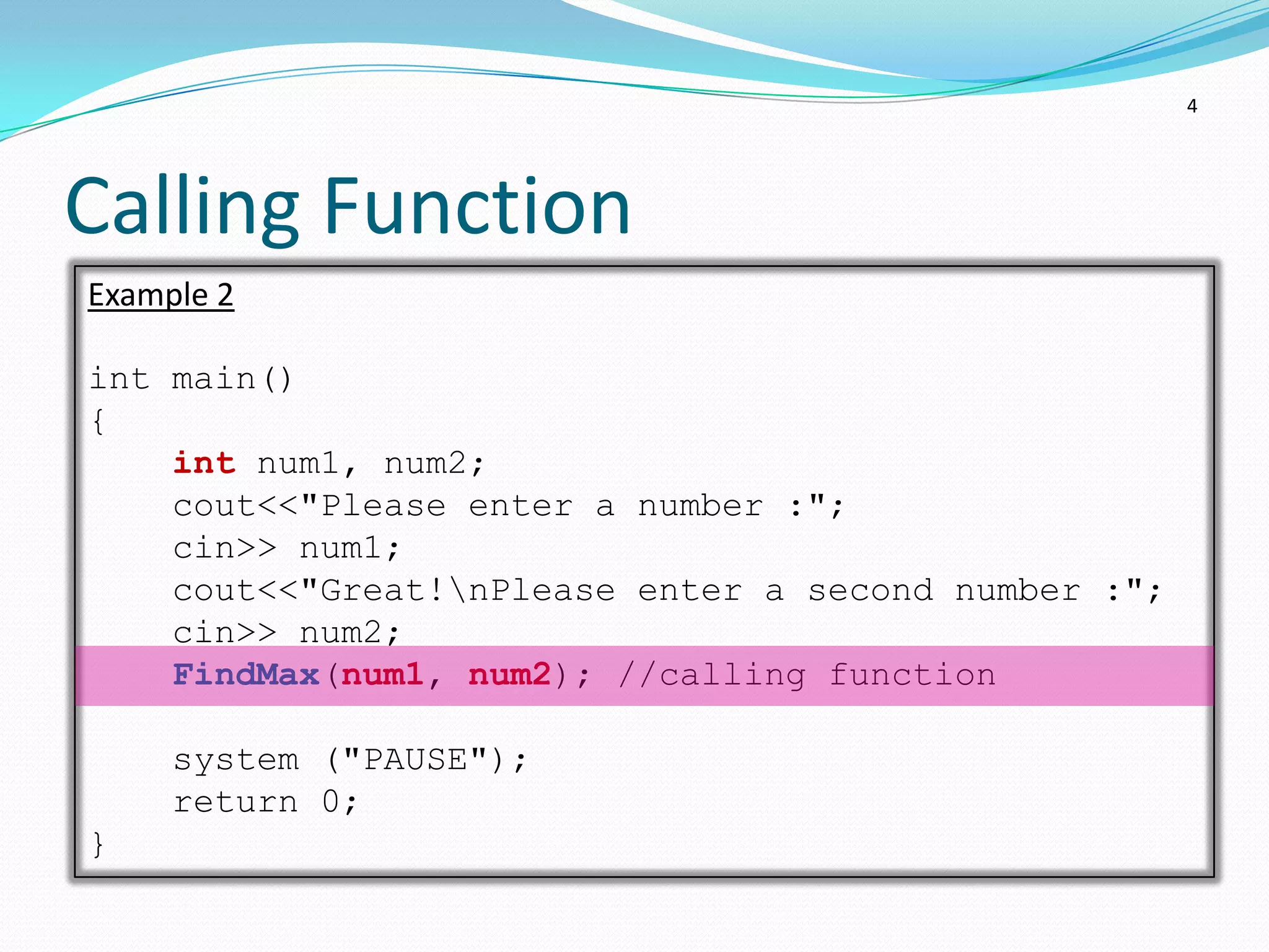 4




Calling Function
Example 2

int main()
{
    int num1, num2;
    cout<<"Please enter a number :";
    cin>> num1;
    cout<<"Great!nPlease enter a second number :";
    cin>> num2;
    FindMax(num1, num2); //calling function

     system ("PAUSE");
     return 0;
}
 