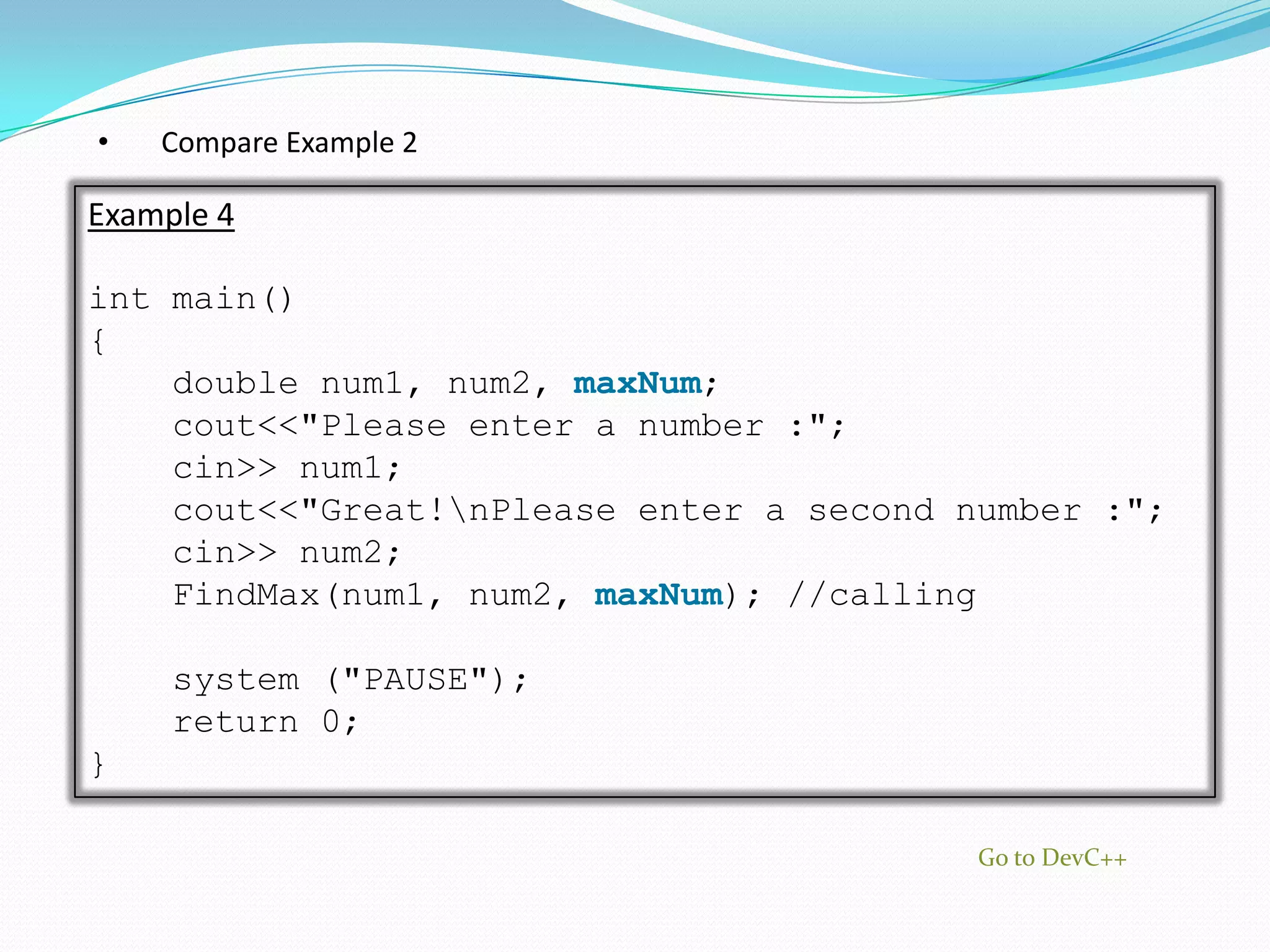•   Compare Example 2

Example 4

int main()
{
    double num1, num2, maxNum;
    cout<<"Please enter a number :";
    cin>> num1;
    cout<<"Great!nPlease enter a second number :";
    cin>> num2;
    FindMax(num1, num2, maxNum); //calling

     system ("PAUSE");
     return 0;
}

                                          Go to DevC++
 