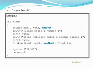 •   Compare Example 2

Example 4

int main()
{
    double num1, num2, maxNum;
    cout<<"Please enter a number :";
    cin>> num1;
    cout<<"Great!nPlease enter a second number :";
    cin>> num2;
    FindMax(num1, num2, maxNum); //calling

     system ("PAUSE");
     return 0;
}

                                          Go to DevC++
 