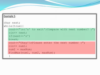 Example 5

char next;
while(true){
   cout<<"n('n' to exit')Compare with next number? :";
   cin>> next;
   if(next=='n')
   break;
   cout<<"Okay!nPlease enter the next number :";
   cin>> num1;
   num2 = maxNum;
   FindMax(num1, num2, maxNum);
   }
 