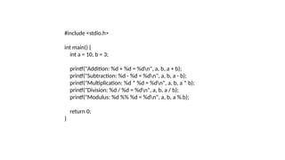 #include <stdio.h>
int main() {
int a = 10, b = 3;
printf("Addition: %d + %d = %dn", a, b, a + b);
printf("Subtraction: %d - %d = %dn", a, b, a - b);
printf("Multiplication: %d * %d = %dn", a, b, a * b);
printf("Division: %d / %d = %dn", a, b, a / b);
printf("Modulus: %d %% %d = %dn", a, b, a % b);
return 0;
}
 