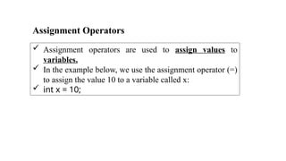 Assignment Operators
 Assignment operators are used to assign values to
variables.
 In the example below, we use the assignment operator (=)
to assign the value 10 to a variable called x:
 int x = 10;
 