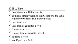 C If ... Else
 Conditions and If Statements
 You have already learned that C supports the usual
logical conditions from mathematics:
 Less than: a < b
 Less than or equal to: a <= b
 Greater than: a > b
 Greater than or equal to: a >= b
 Equal to a == b
 Not Equal to: a != b
 