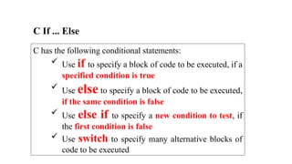 C has the following conditional statements:
 Use if to specify a block of code to be executed, if a
specified condition is true
 Use else to specify a block of code to be executed,
if the same condition is false
 Use else if to specify a new condition to test, if
the first condition is false
 Use switch to specify many alternative blocks of
code to be executed
C If ... Else
 