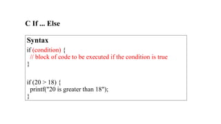 C If ... Else
Syntax
if (condition) {
// block of code to be executed if the condition is true
}
if (20 > 18) {
printf("20 is greater than 18");
}
 