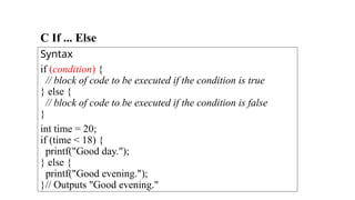 C If ... Else
Syntax
if (condition) {
// block of code to be executed if the condition is true
} else {
// block of code to be executed if the condition is false
}
int time = 20;
if (time < 18) {
printf("Good day.");
} else {
printf("Good evening.");
}// Outputs "Good evening."
 