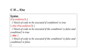 C If ... Else
Syntax
if (condition1) {
// block of code to be executed if condition1 is true
} else if (condition2) {
// block of code to be executed if the condition1 is false and
condition2 is true
} else {
// block of code to be executed if the condition1 is false and
condition2 is false
}
 