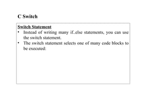 C Switch
Switch Statement
• Instead of writing many if..else statements, you can use
the switch statement.
• The switch statement selects one of many code blocks to
be executed:
 