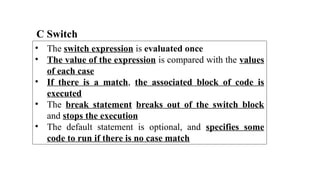 C Switch
• The switch expression is evaluated once
• The value of the expression is compared with the values
of each case
• If there is a match, the associated block of code is
executed
• The break statement breaks out of the switch block
and stops the execution
• The default statement is optional, and specifies some
code to run if there is no case match
 