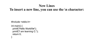 New Lines
To insert a new line, you can use the n character:
#include <stdio.h>
int main() {
printf("Hello World!n");
printf("I am learning C.");
return 0;
}
 