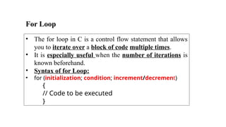 For Loop
• The for loop in C is a control flow statement that allows
you to iterate over a block of code multiple times.
• It is especially useful when the number of iterations is
known beforehand.
• Syntax of for Loop:
• for (initialization; condition; increment/decrement)
{
// Code to be executed
}
 