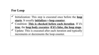 For Loop
 Initialization: This step is executed once before the loop
starts. It usually initializes a loop counter.
 Condition: This is checked before each iteration. If it's
true, the loop body executes; if it's false, the loop stops.
 Update: This is executed after each iteration and typically
increments or decrements the loop counter.
 