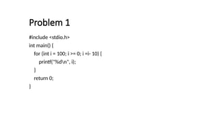 Problem 1
#include <stdio.h>
int main() {
for (int i = 100; i >= 0; i =i- 10) {
printf("%dn", i);
}
return 0;
}
 