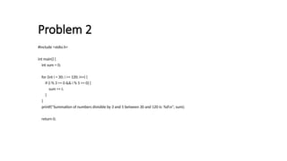 Problem 2
#include <stdio.h>
int main() {
int sum = 0;
for (int i = 30; i <= 120; i++) {
if (i % 3 == 0 && i % 5 == 0) {
sum += i;
}
}
printf("Summation of numbers divisible by 3 and 5 between 30 and 120 is: %dn", sum);
return 0;
 