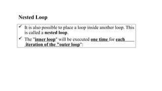 Nested Loop
 It is also possible to place a loop inside another loop. This
is called a nested loop.
 The "inner loop" will be executed one time for each
iteration of the "outer loop":
 