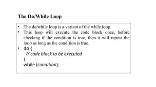 The Do/While Loop
• The do/while loop is a variant of the while loop.
• This loop will execute the code block once, before
checking if the condition is true, then it will repeat the
loop as long as the condition is true.
• do {
// code block to be executed
}
while (condition);
 