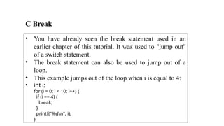 C Break
• You have already seen the break statement used in an
earlier chapter of this tutorial. It was used to "jump out"
of a switch statement.
• The break statement can also be used to jump out of a
loop.
• This example jumps out of the loop when i is equal to 4:
• int i;
for (i = 0; i < 10; i++) {
if (i == 4) {
break;
}
printf("%dn", i);
}
 