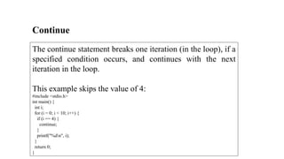 Continue
The continue statement breaks one iteration (in the loop), if a
specified condition occurs, and continues with the next
iteration in the loop.
This example skips the value of 4:
#include <stdio.h>
int main() {
int i;
for (i = 0; i < 10; i++) {
if (i == 4) {
continue;
}
printf("%dn", i);
}
return 0;
}
 