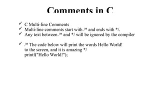 Comments in C
 C Multi-line Comments
 Multi-line comments start with /* and ends with */.
 Any text between /* and */ will be ignored by the compiler
 /* The code below will print the words Hello World!
to the screen, and it is amazing */
printf("Hello World!");
 