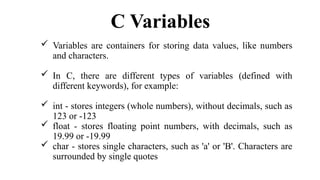 C Variables
 Variables are containers for storing data values, like numbers
and characters.
 In C, there are different types of variables (defined with
different keywords), for example:
 int - stores integers (whole numbers), without decimals, such as
123 or -123
 float - stores floating point numbers, with decimals, such as
19.99 or -19.99
 char - stores single characters, such as 'a' or 'B'. Characters are
surrounded by single quotes
 