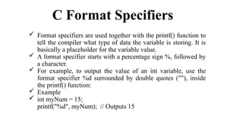 C Format Specifiers
 Format specifiers are used together with the printf() function to
tell the compiler what type of data the variable is storing. It is
basically a placeholder for the variable value.
 A format specifier starts with a percentage sign %, followed by
a character.
 For example, to output the value of an int variable, use the
format specifier %d surrounded by double quotes (""), inside
the printf() function:
 Example
 int myNum = 15;
printf("%d", myNum); // Outputs 15
 