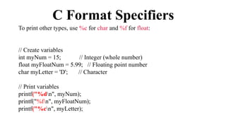 C Format Specifiers
To print other types, use %c for char and %f for float:
// Create variables
int myNum = 15; // Integer (whole number)
float myFloatNum = 5.99; // Floating point number
char myLetter = 'D'; // Character
// Print variables
printf("%dn", myNum);
printf("%fn", myFloatNum);
printf("%cn", myLetter);
 