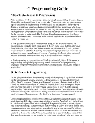 3
C Programming Guide
A Short Introduction to Programming
At its most basic level, programming a computer simply means telling it what to do, and
this vapid-sounding definition is not even a joke. There are no other truly fundamental
aspects of computer programming; everything else we talk about will simply be the
details of a particular, usually artificial, mechanism for telling a computer what to do.
Sometimes these mechanisms are chosen because they have been found to be convenient
for programmers (people) to use; other times they have been chosen because they're easy
for the computer to understand. The first hard thing about programming is to learn,
become comfortable with, and accept these artificial mechanisms, whether they make
``sense'' to you or not.
In fact, you shouldn't worry if some (or even many) of the mechanisms used for
programming a computer don't make sense. It doesn't make sense that the cold water
faucet has to be on the right side and the hot one has to be on the left; that's just the
convention we've settled on. Similarly, many computer programming mechanisms are
quite arbitrary, and were chosen not because of any theoretical motivation but simply
because we needed an unambiguous way to say something to a computer.
In this introduction to programming, we'll talk about several things: skills needed in
programming, a simplified programming model, elements of real programming
languages, computer representation of numbers, characters and strings, and compiler
terminology.
Skills Needed in Programming
I'm not going to claim that programming is easy, but I am going to say that it is not hard
for the reasons people usually assume it is. Programming is not a deeply theoretical
subject like Chemistry or Physics; you don't need an advanced degree to do well at it.
(There are important principles of Computer Science, but it's possible to get a degree
after studying them and to have only vague ideas of how to apply them to practical
programming. Contrariwise, we'll experience many important Computer Science lessons
by the seat of our pants, without bewildering ourselves with abstract notation; there are
plenty of successful programmers who don't have Computer Science degrees.)
Comparing programming to some physical tasks, programming does not require some
innate talent or skill, like gymnastics or painting or singing. You don't have to be strong
or coordinated or graceful or have perfect pitch. Programming does, however, require
care and craftsmanship, like carpentry or metalworking. If you've ever taken a shop class,
you may remember that some students seemed to be able to turn out beautiful projects
effortlessly, while other students were all thumbs and made the exact mistakes that the
teacher told them not to make. What distinguished the successful students was not that
they were better or smarter, but just that they paid more attention to what was going on
 