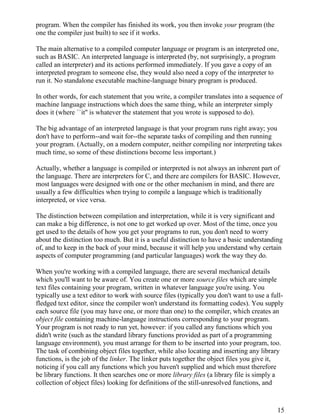 15
program. When the compiler has finished its work, you then invoke your program (the
one the compiler just built) to see if it works.
The main alternative to a compiled computer language or program is an interpreted one,
such as BASIC. An interpreted language is interpreted (by, not surprisingly, a program
called an interpreter) and its actions performed immediately. If you gave a copy of an
interpreted program to someone else, they would also need a copy of the interpreter to
run it. No standalone executable machine-language binary program is produced.
In other words, for each statement that you write, a compiler translates into a sequence of
machine language instructions which does the same thing, while an interpreter simply
does it (where ``it'' is whatever the statement that you wrote is supposed to do).
The big advantage of an interpreted language is that your program runs right away; you
don't have to perform--and wait for--the separate tasks of compiling and then running
your program. (Actually, on a modern computer, neither compiling nor interpreting takes
much time, so some of these distinctions become less important.)
Actually, whether a language is compiled or interpreted is not always an inherent part of
the language. There are interpreters for C, and there are compilers for BASIC. However,
most languages were designed with one or the other mechanism in mind, and there are
usually a few difficulties when trying to compile a language which is traditionally
interpreted, or vice versa.
The distinction between compilation and interpretation, while it is very significant and
can make a big difference, is not one to get worked up over. Most of the time, once you
get used to the details of how you get your programs to run, you don't need to worry
about the distinction too much. But it is a useful distinction to have a basic understanding
of, and to keep in the back of your mind, because it will help you understand why certain
aspects of computer programming (and particular languages) work the way they do.
When you're working with a compiled language, there are several mechanical details
which you'll want to be aware of. You create one or more source files which are simple
text files containing your program, written in whatever language you're using. You
typically use a text editor to work with source files (typically you don't want to use a full-
fledged text editor, since the compiler won't understand its formatting codes). You supply
each source file (you may have one, or more than one) to the compiler, which creates an
object file containing machine-language instructions corresponding to your program.
Your program is not ready to run yet, however: if you called any functions which you
didn't write (such as the standard library functions provided as part of a programming
language environment), you must arrange for them to be inserted into your program, too.
The task of combining object files together, while also locating and inserting any library
functions, is the job of the linker. The linker puts together the object files you give it,
noticing if you call any functions which you haven't supplied and which must therefore
be library functions. It then searches one or more library files (a library file is simply a
collection of object files) looking for definitions of the still-unresolved functions, and
 