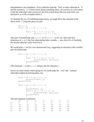 53
interpretation is not mandatory. (You could also treat the ``first'' or inner subscript as ``x''
and the second as ``y.'' Unless you're doing something fancy, all you have to worry about
is that the subscripts when you access the array match those that you used when you
declared it, as in the examples below.)
To illustrate the use of multidimensional arrays, we might fill in the elements of the
above array a2 using this piece of code:
int i, j;
for(i = 0; i < 5; i = i + 1)
{
for(j = 0; j < 7; j = j + 1)
a2[i][j] = 10 * i + j;
}
This pair of nested loops sets a[1][2] to 12, a[4][1] to 41, etc. Since the first
dimension of a2 is 5, the first subscripting index variable, i, runs from 0 to 4. Similarly,
the second subscript varies from 0 to 6.
We could print a2 out (in a two-dimensional way, suggesting its structure) with a similar
pair of nested loops:
for(i = 0; i < 5; i = i + 1)
{
for(j = 0; j < 7; j = j + 1)
printf("%dt", a2[i][j]);
printf("n");
}
(The character t in the printf string is the tab character.)
Just to see more clearly what's going on, we could make the ``row'' and ``column''
subscripts explicit by printing them, too:
for(j = 0; j < 7; j = j + 1)
printf("t%d:", j);
printf("n");
for(i = 0; i < 5; i = i + 1)
{
printf("%d:", i);
for(j = 0; j < 7; j = j + 1)
printf("t%d", a2[i][j]);
printf("n");
}
This last fragment would print
0: 1: 2: 3: 4: 5: 6:
0: 0 1 2 3 4 5 6
1: 10 11 12 13 14 15 16
2: 20 21 22 23 24 25 26
3: 30 31 32 33 34 35 36
4: 40 41 42 43 44 45 46
 