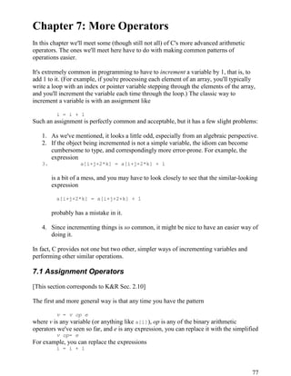 77
Chapter 7: More Operators
In this chapter we'll meet some (though still not all) of C's more advanced arithmetic
operators. The ones we'll meet here have to do with making common patterns of
operations easier.
It's extremely common in programming to have to increment a variable by 1, that is, to
add 1 to it. (For example, if you're processing each element of an array, you'll typically
write a loop with an index or pointer variable stepping through the elements of the array,
and you'll increment the variable each time through the loop.) The classic way to
increment a variable is with an assignment like
i = i + 1
Such an assignment is perfectly common and acceptable, but it has a few slight problems:
1. As we've mentioned, it looks a little odd, especially from an algebraic perspective.
2. If the object being incremented is not a simple variable, the idiom can become
cumbersome to type, and correspondingly more error-prone. For example, the
expression
3. a[i+j+2*k] = a[i+j+2*k] + 1
is a bit of a mess, and you may have to look closely to see that the similar-looking
expression
a[i+j+2*k] = a[i+j+2+k] + 1
probably has a mistake in it.
4. Since incrementing things is so common, it might be nice to have an easier way of
doing it.
In fact, C provides not one but two other, simpler ways of incrementing variables and
performing other similar operations.
7.1 Assignment Operators
[This section corresponds to K&R Sec. 2.10]
The first and more general way is that any time you have the pattern
v = v op e
where v is any variable (or anything like a[i]), op is any of the binary arithmetic
operators we've seen so far, and e is any expression, you can replace it with the simplified
v op= e
For example, you can replace the expressions
i = i + 1
 
