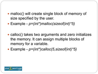  malloc() will create single block of memory of
size specified by the user.
 Example - p=(int*)malloc(sizeof(int)*5)
 calloc() takes two arguments and zero initializes
the memory. It can assign multiple blocks of
memory for a variable.
 Example - p=(int*)calloc(5,sizeof(int)*5)
 