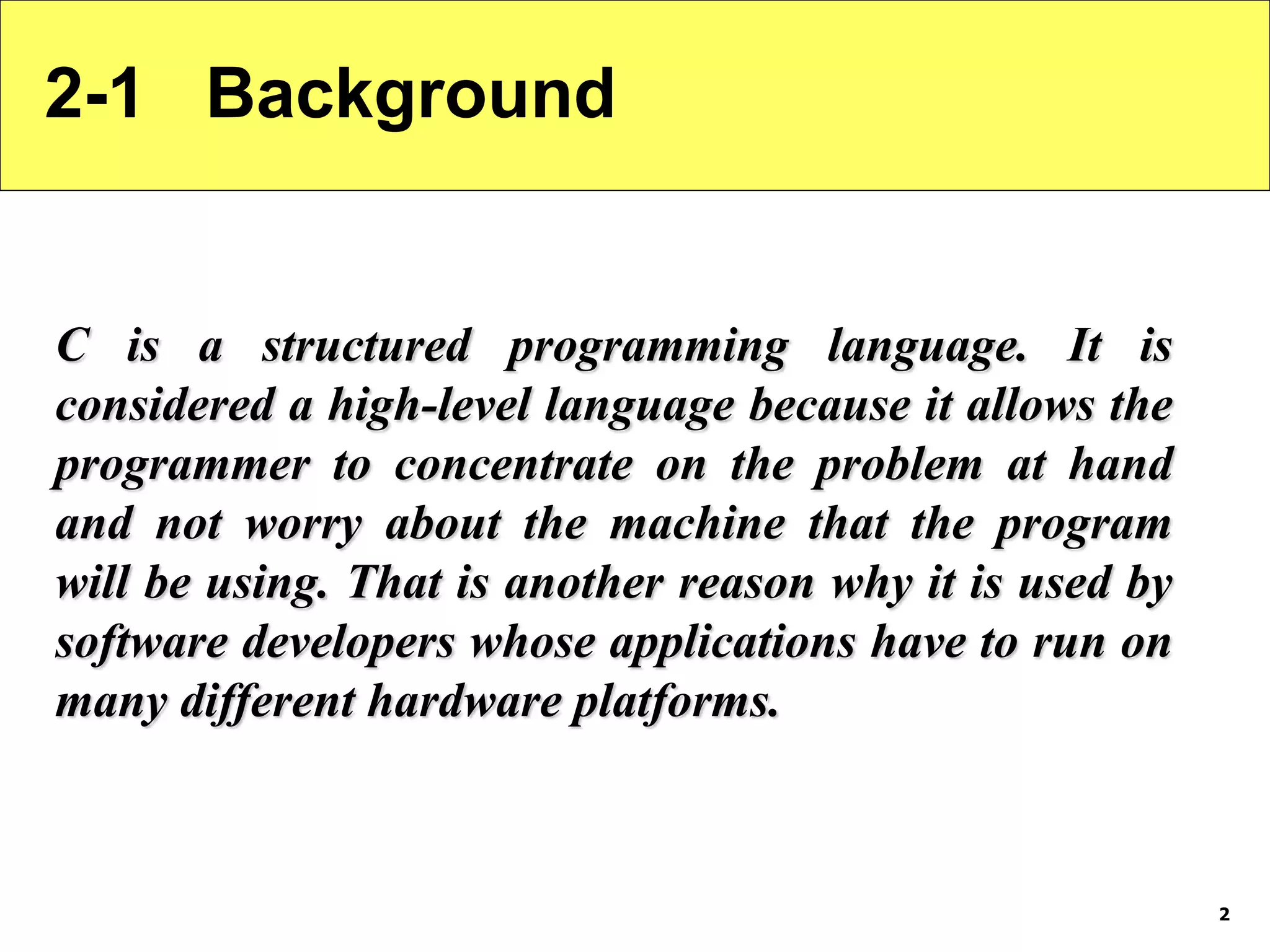 2 2-1 Background C is a structured programming language. It is considered a high-level language because it allows the programmer to concentrate on the problem at hand and not worry about the machine that the program will be using. That is another reason why it is used by software developers whose applications have to run on many different hardware platforms. 