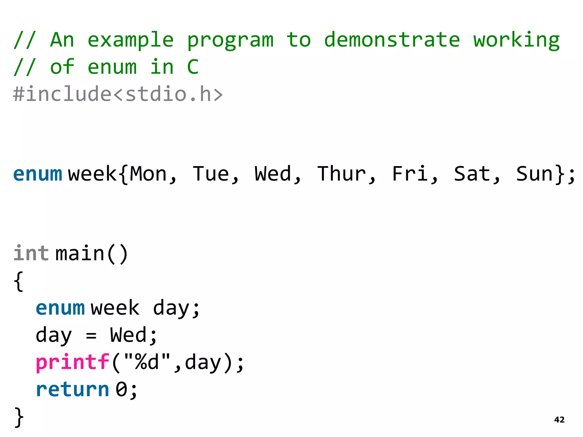 42 // An example program to demonstrate working // of enum in C #include<stdio.h> enum week{Mon, Tue, Wed, Thur, Fri, Sat, Sun}; int main() { enum week day; day = Wed; printf("%d",day); return 0; } 