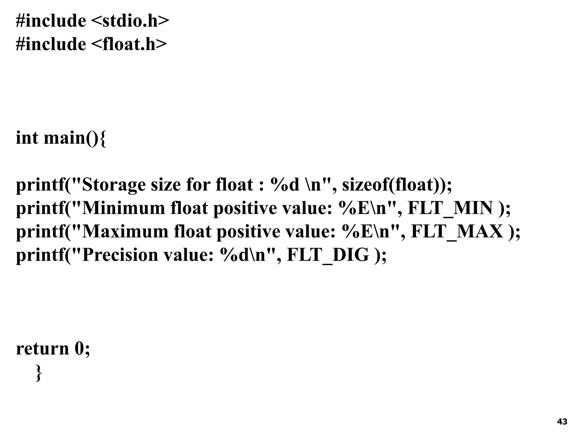 43 #include <stdio.h> #include <float.h> int main(){ printf("Storage size for float : %d n", sizeof(float)); printf("Minimum float positive value: %En", FLT_MIN ); printf("Maximum float positive value: %En", FLT_MAX ); printf("Precision value: %dn", FLT_DIG ); return 0; } 