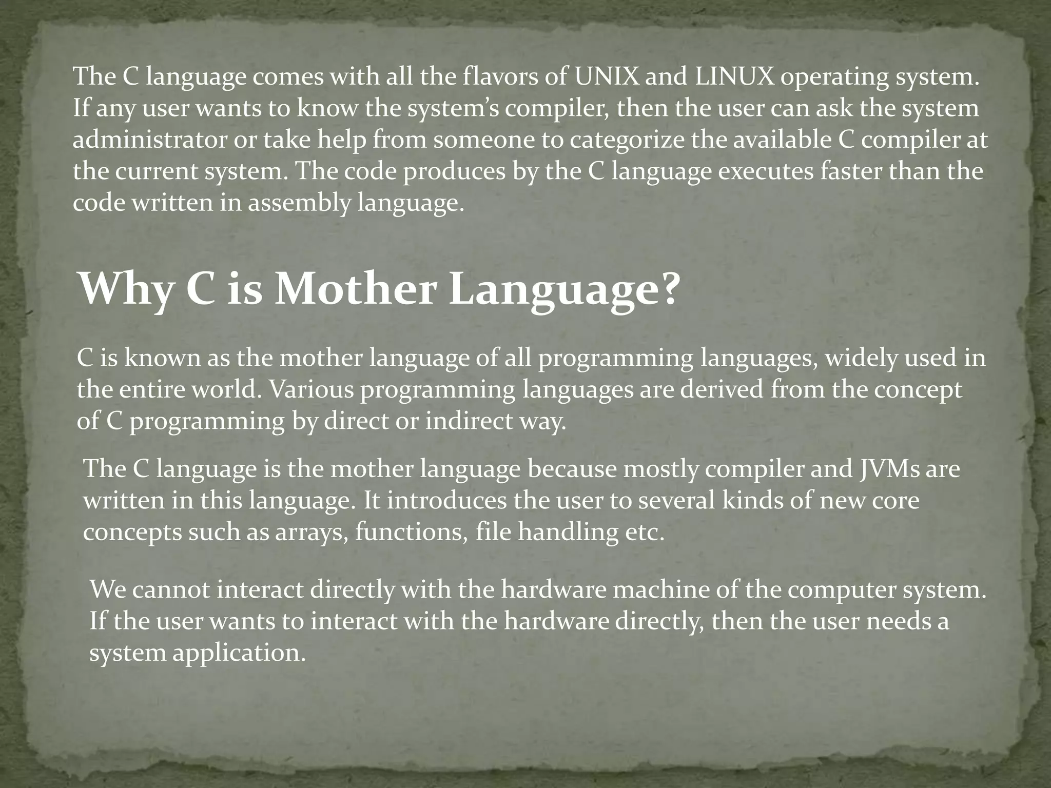 The C language comes with all the flavors of UNIX and LINUX operating system. If any user wants to know the system’s compiler, then the user can ask the system administrator or take help from someone to categorize the available C compiler at the current system. The code produces by the C language executes faster than the code written in assembly language. Why C is Mother Language? C is known as the mother language of all programming languages, widely used in the entire world. Various programming languages are derived from the concept of C programming by direct or indirect way. The C language is the mother language because mostly compiler and JVMs are written in this language. It introduces the user to several kinds of new core concepts such as arrays, functions, file handling etc. We cannot interact directly with the hardware machine of the computer system. If the user wants to interact with the hardware directly, then the user needs a system application. 